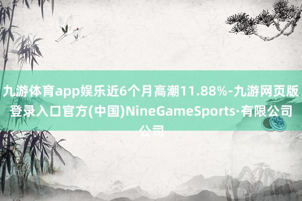 九游体育app娱乐近6个月高潮11.88%-九游网页版登录入口官方(中国)NineGameSports·有限公司