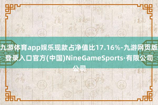 九游体育app娱乐现款占净值比17.16%-九游网页版登录入口官方(中国)NineGameSports·有限公司