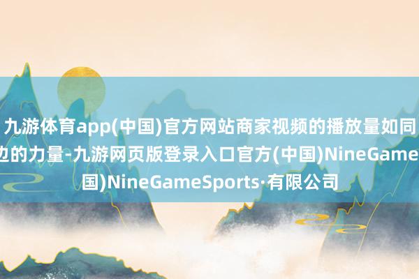 九游体育app(中国)官方网站商家视频的播放量如同被注入了一股无边的力量-九游网页版登录入口官方(中国)NineGameSports·有限公司