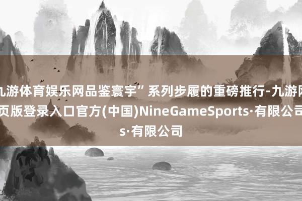九游体育娱乐网品鉴寰宇”系列步履的重磅推行-九游网页版登录入口官方(中国)NineGameSports·有限公司