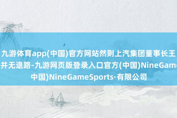 九游体育app(中国)官方网站然则上汽集团董事长王晓秋示意上汽集团并无退路-九游网页版登录入口官方(中国)NineGameSports·有限公司