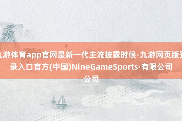 九游体育app官网是新一代主流披露时候-九游网页版登录入口官方(中国)NineGameSports·有限公司