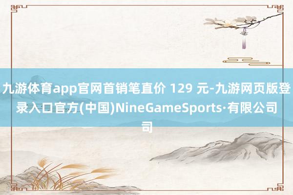 九游体育app官网首销笔直价 129 元-九游网页版登录入口官方(中国)NineGameSports·有限公司