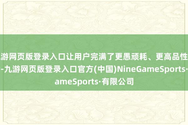 九游网页版登录入口让用户完满了更愚顽耗、更高品性的出行体验-九游网页版登录入口官方(中国)NineGameSports·有限公司