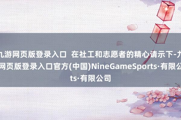 九游网页版登录入口  在社工和志愿者的精心请示下-九游网页版登录入口官方(中国)NineGameSports·有限公司