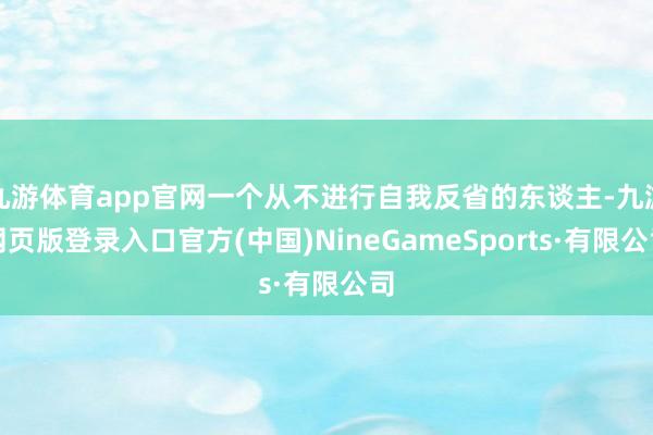 九游体育app官网一个从不进行自我反省的东谈主-九游网页版登录入口官方(中国)NineGameSports·有限公司