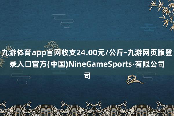 九游体育app官网收支24.00元/公斤-九游网页版登录入口官方(中国)NineGameSports·有限公司