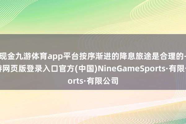 现金九游体育app平台按序渐进的降息旅途是合理的-九游网页版登录入口官方(中国)NineGameSports·有限公司
