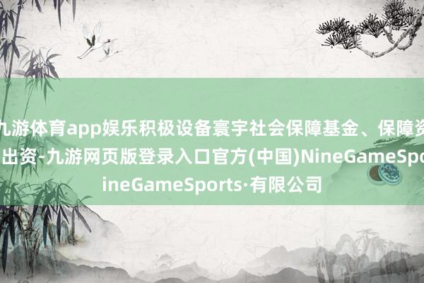 九游体育app娱乐积极设备寰宇社会保障基金、保障资金等永久本钱出资-九游网页版登录入口官方(中国)NineGameSports·有限公司