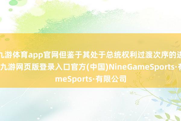 九游体育app官网但鉴于其处于总统权利过渡次序的进攻阶段-九游网页版登录入口官方(中国)NineGameSports·有限公司
