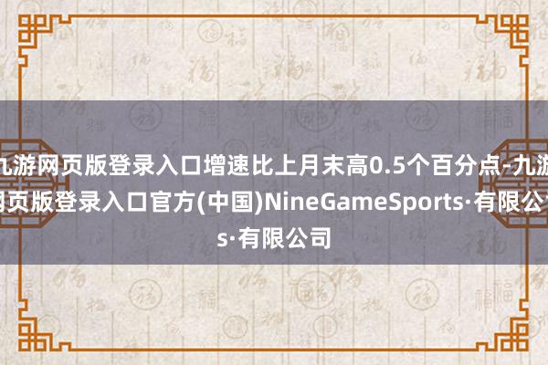 九游网页版登录入口增速比上月末高0.5个百分点-九游网页版登录入口官方(中国)NineGameSports·有限公司