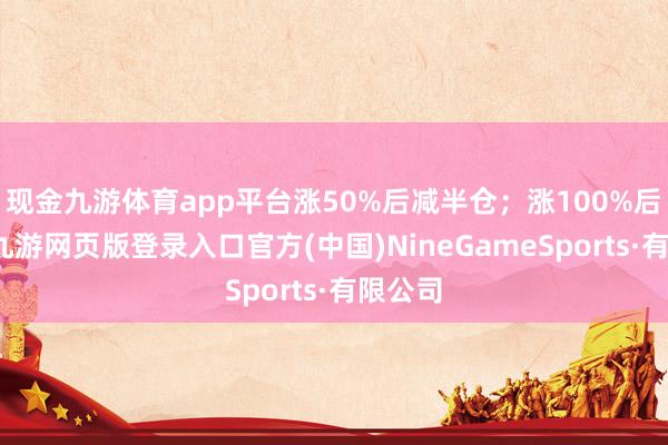 现金九游体育app平台涨50%后减半仓；涨100%后清仓-九游网页版登录入口官方(中国)NineGameSports·有限公司