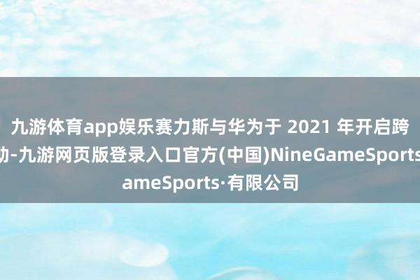 九游体育app娱乐赛力斯与华为于 2021 年开启跨界业务互助-九游网页版登录入口官方(中国)NineGameSports·有限公司