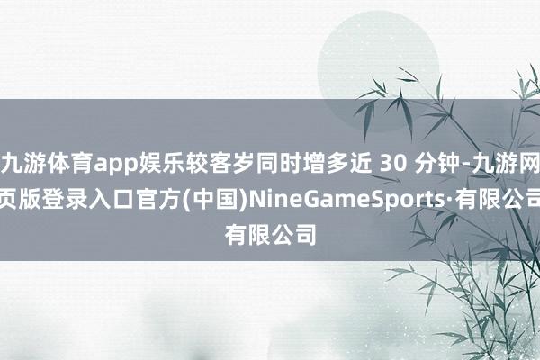 九游体育app娱乐较客岁同时增多近 30 分钟-九游网页版登录入口官方(中国)NineGameSports·有限公司