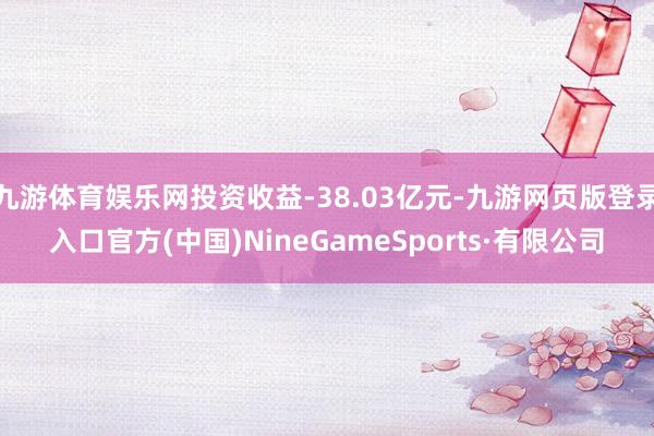 九游体育娱乐网投资收益-38.03亿元-九游网页版登录入口官方(中国)NineGameSports·有限公司