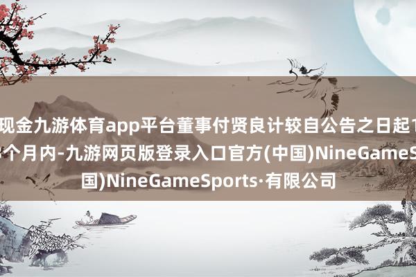 现金九游体育app平台董事付贤良计较自公告之日起15个交游日后的3个月内-九游网页版登录入口官方(中国)NineGameSports·有限公司