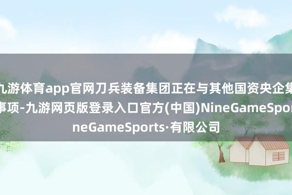 九游体育app官网刀兵装备集团正在与其他国资央企集团谈判重组事项-九游网页版登录入口官方(中国)NineGameSports·有限公司