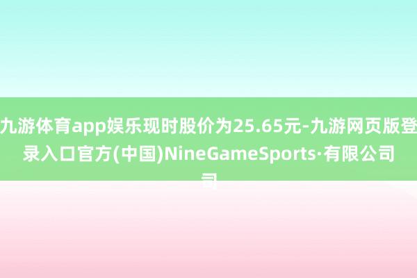 九游体育app娱乐现时股价为25.65元-九游网页版登录入口官方(中国)NineGameSports·有限公司
