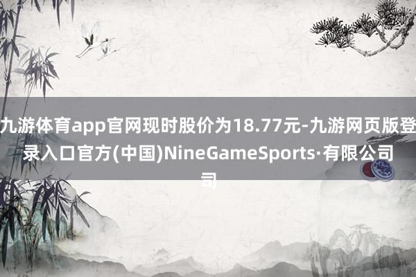 九游体育app官网现时股价为18.77元-九游网页版登录入口官方(中国)NineGameSports·有限公司