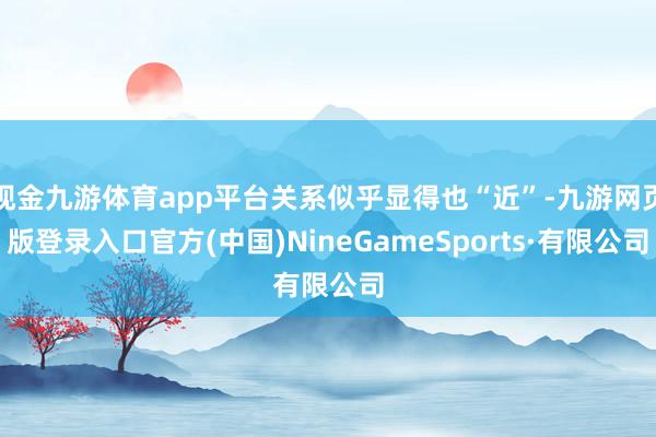 现金九游体育app平台关系似乎显得也“近”-九游网页版登录入口官方(中国)NineGameSports·有限公司
