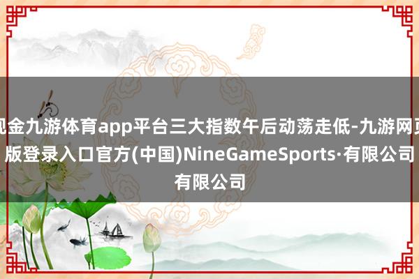 现金九游体育app平台三大指数午后动荡走低-九游网页版登录入口官方(中国)NineGameSports·有限公司