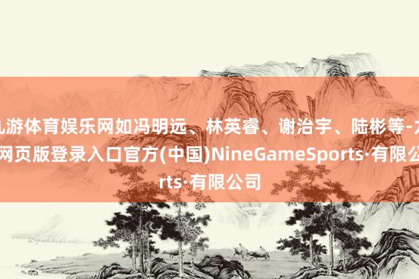 九游体育娱乐网如冯明远、林英睿、谢治宇、陆彬等-九游网页版登录入口官方(中国)NineGameSports·有限公司