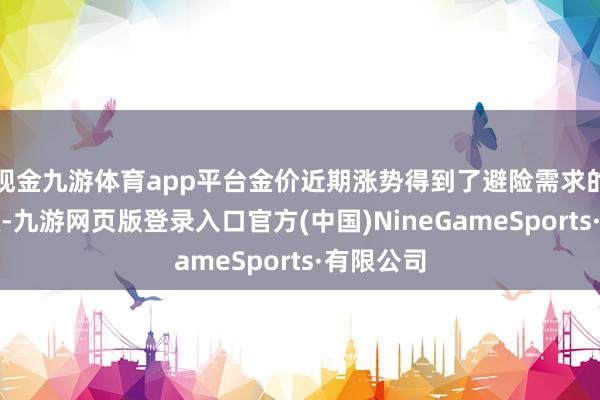 现金九游体育app平台金价近期涨势得到了避险需求的无为营救-九游网页版登录入口官方(中国)NineGameSports·有限公司