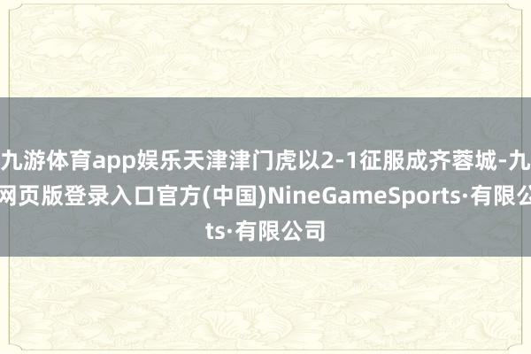 九游体育app娱乐天津津门虎以2-1征服成齐蓉城-九游网页版登录入口官方(中国)NineGameSports·有限公司