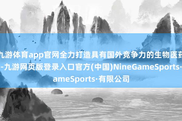 九游体育app官网全力打造具有国外竞争力的生物医药产业集群-九游网页版登录入口官方(中国)NineGameSports·有限公司