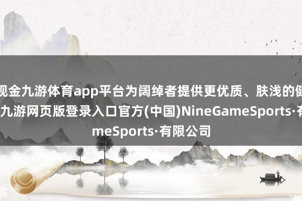 现金九游体育app平台为阔绰者提供更优质、肤浅的健康就业-九游网页版登录入口官方(中国)NineGameSports·有限公司