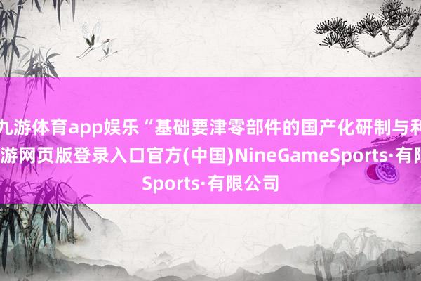 九游体育app娱乐“基础要津零部件的国产化研制与利用-九游网页版登录入口官方(中国)NineGameSports·有限公司