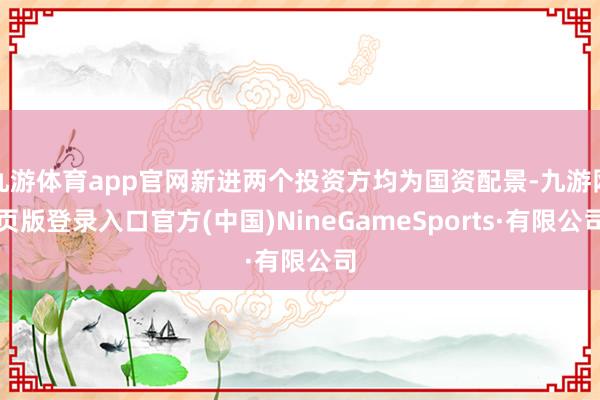 九游体育app官网新进两个投资方均为国资配景-九游网页版登录入口官方(中国)NineGameSports·有限公司