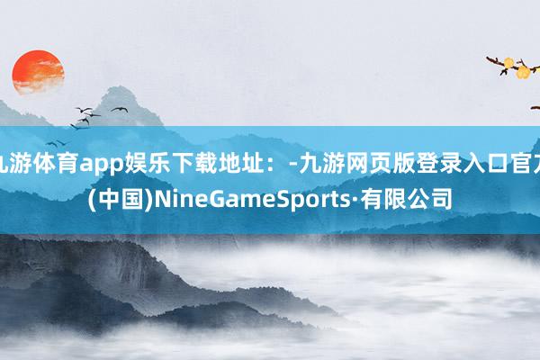 九游体育app娱乐下载地址：-九游网页版登录入口官方(中国)NineGameSports·有限公司
