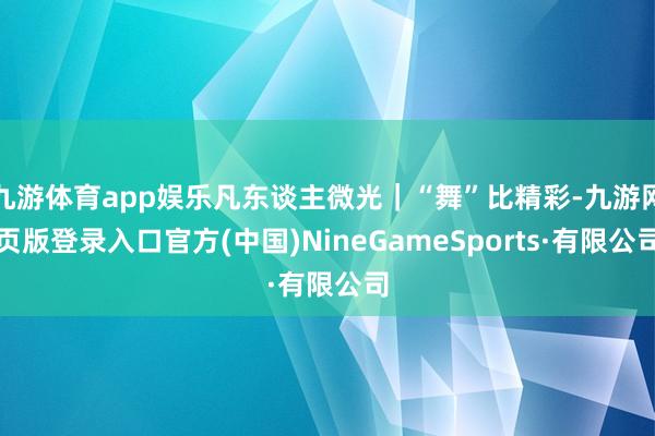 九游体育app娱乐凡东谈主微光｜“舞”比精彩-九游网页版登录入口官方(中国)NineGameSports·有限公司