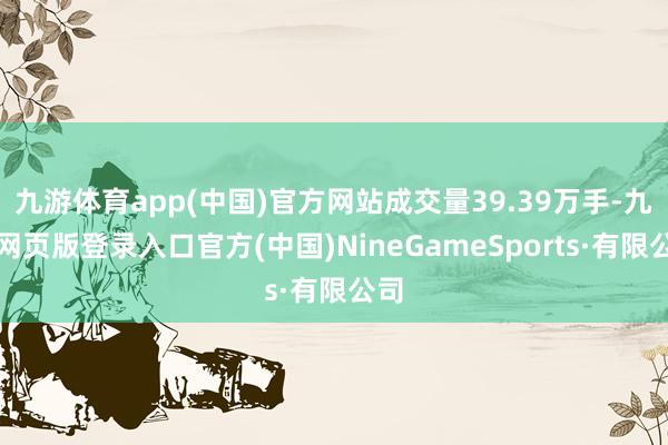 九游体育app(中国)官方网站成交量39.39万手-九游网页版登录入口官方(中国)NineGameSports·有限公司