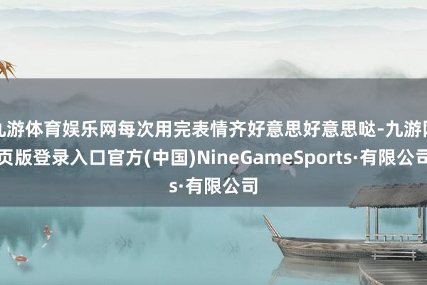 九游体育娱乐网每次用完表情齐好意思好意思哒-九游网页版登录入口官方(中国)NineGameSports·有限公司