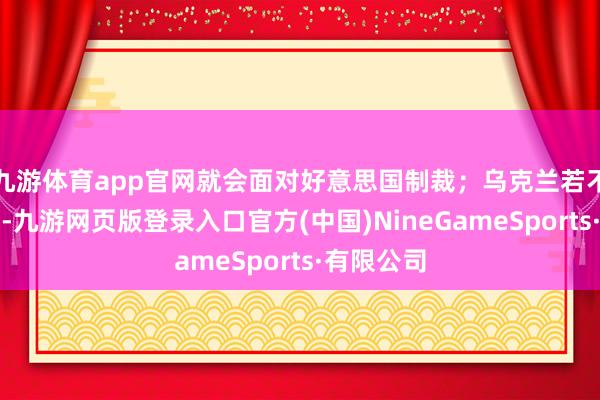 九游体育app官网就会面对好意思国制裁；乌克兰若不搭理谈判-九游网页版登录入口官方(中国)NineGameSports·有限公司