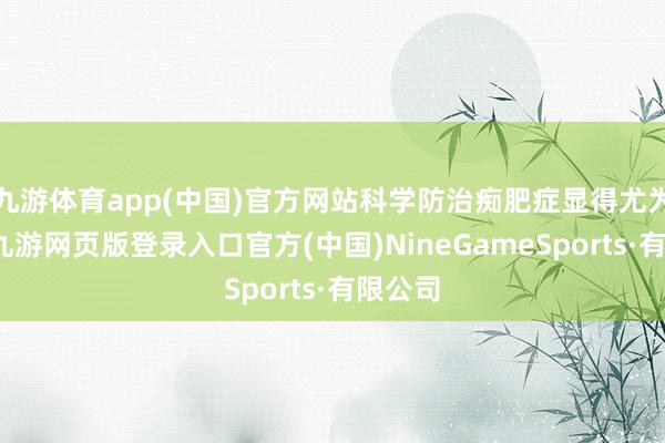 九游体育app(中国)官方网站科学防治痴肥症显得尤为挫折-九游网页版登录入口官方(中国)NineGameSports·有限公司