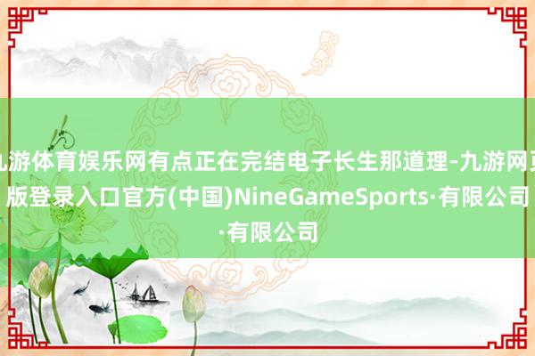 九游体育娱乐网有点正在完结电子长生那道理-九游网页版登录入口官方(中国)NineGameSports·有限公司