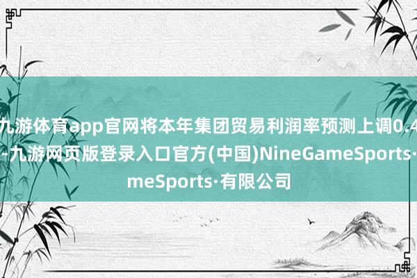 九游体育app官网将本年集团贸易利润率预测上调0.4个百分点-九游网页版登录入口官方(中国)NineGameSports·有限公司