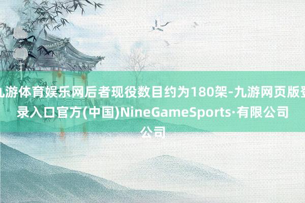 九游体育娱乐网后者现役数目约为180架-九游网页版登录入口官方(中国)NineGameSports·有限公司