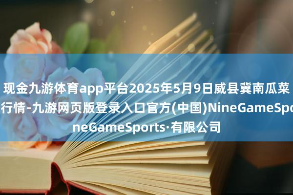 现金九游体育app平台2025年5月9日威县冀南瓜菜有限公司价钱行情-九游网页版登录入口官方(中国)NineGameSports·有限公司
