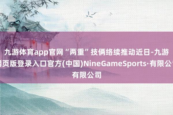 九游体育app官网　　“两重”技俩络续推动　　近日-九游网页版登录入口官方(中国)NineGameSports·有限公司