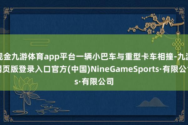 现金九游体育app平台一辆小巴车与重型卡车相撞-九游网页版登录入口官方(中国)NineGameSports·有限公司