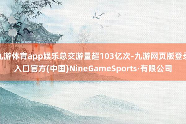九游体育app娱乐总交游量超103亿次-九游网页版登录入口官方(中国)NineGameSports·有限公司