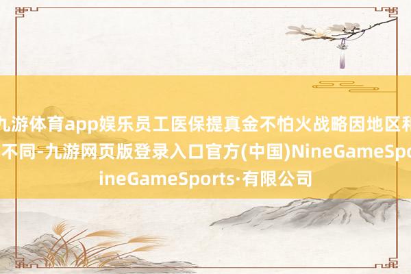 九游体育app娱乐员工医保提真金不怕火战略因地区和战略改造有所不同-九游网页版登录入口官方(中国)NineGameSports·有限公司