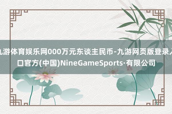 九游体育娱乐网000万元东谈主民币-九游网页版登录入口官方(中国)NineGameSports·有限公司
