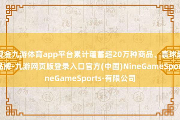 现金九游体育app平台累计蕴蓄超20万种商品、寰球超200个顶尖品牌-九游网页版登录入口官方(中国)NineGameSports·有限公司