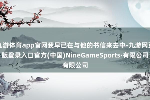 九游体育app官网我早已在与他的书信来去中-九游网页版登录入口官方(中国)NineGameSports·有限公司