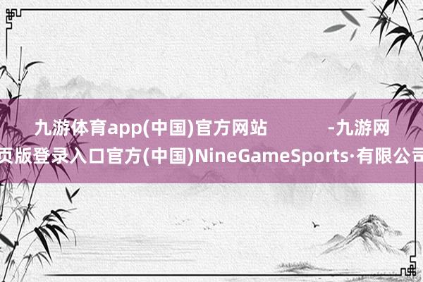 九游体育app(中国)官方网站            -九游网页版登录入口官方(中国)NineGameSports·有限公司